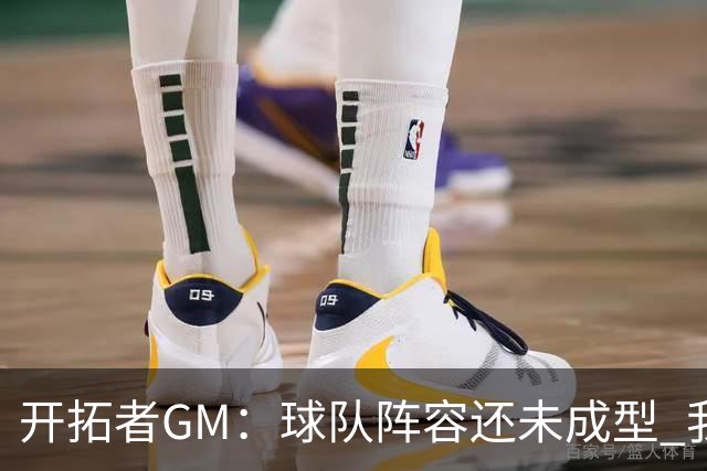 开拓者GM：球队阵容还未成型 我们需要思考如何继续添砖加瓦