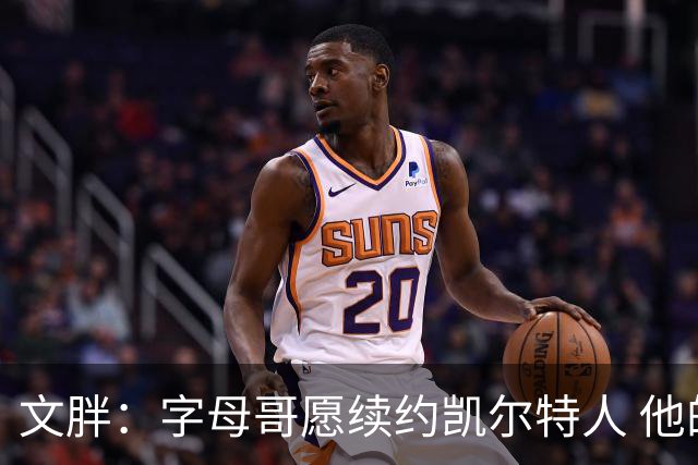 文胖：字母哥愿续约凯尔特人 他的经纪人参与交易让绿军感到不安