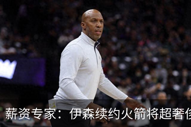 薪资专家：伊森续约火箭将超奢侈税线 火箭目前有5个阵容空位